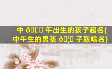 中 🐞 午出生的孩子起名(中午生的男孩 🦄 子取啥名)